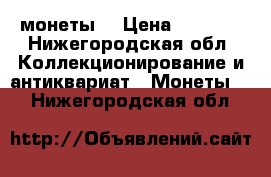 монеты  › Цена ­ 5 000 - Нижегородская обл. Коллекционирование и антиквариат » Монеты   . Нижегородская обл.